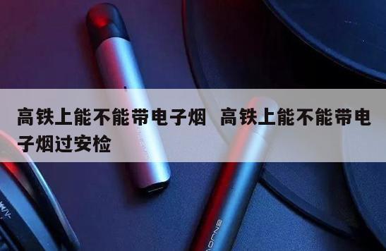 高铁上能不能带电子烟  高铁上能不能带电子烟过安检 